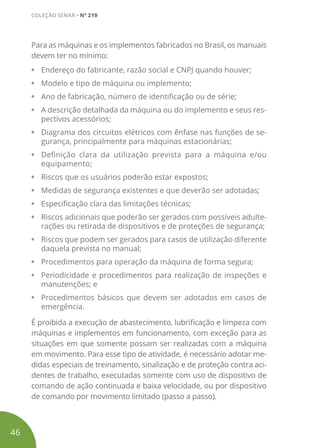 Para as máquinas e os implementos fabricados no Brasil, os manuais
devem ter no mínimo:
•	 Endereço do fabricante, razão social e CNPJ quando houver;
•	 Modelo e tipo de máquina ou implemento;
•	 Ano de fabricação, número de identificação ou de série;
•	 A descrição detalhada da máquina ou do implemento e seus res-
pectivos acessórios;
•	 Diagrama dos circuitos elétricos com ênfase nas funções de se-
gurança, principalmente para máquinas estacionárias;
•	 Definição clara da utilização prevista para a máquina e/ou
equipamento;
•	 Riscos que os usuários poderão estar expostos;
•	 Medidas de segurança existentes e que deverão ser adotadas;
•	 Especificação clara das limitações técnicas;
•	 Riscos adicionais que poderão ser gerados com possíveis adulte-
rações ou retirada de dispositivos e de proteções de segurança;
•	 Riscos que podem ser gerados para casos de utilização diferente
daquela prevista no manual;
•	 Procedimentos para operação da máquina de forma segura;
•	 Periodicidade e procedimentos para realização de inspeções e
manutenções; e
•	 Procedimentos básicos que devem ser adotados em casos de
emergência.
É proibida a execução de abastecimento, lubrificação e limpeza com
máquinas e implementos em funcionamento, com exceção para as
situações em que somente possam ser realizadas com a máquina
em movimento. Para esse tipo de atividade, é necessário adotar me-
didas especiais de treinamento, sinalização e de proteção contra aci-
dentes de trabalho, executadas somente com uso de dispositivo de
comando de ação continuada e baixa velocidade, ou por dispositivo
de comando por movimento limitado (passo a passo).
46
COLEÇÃO SENAR • Nº 219
 