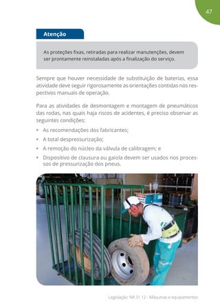 As proteções fixas, retiradas para realizar manutenções, devem
ser prontamente reinstaladas após a finalização do serviço.
Atenção
Sempre que houver necessidade de substituição de baterias, essa
atividade deve seguir rigorosamente as orientações contidas nos res-
pectivos manuais de operação.
Para as atividades de desmontagem e montagem de pneumáticos
das rodas, nas quais haja riscos de acidentes, é preciso observar as
seguintes condições:
• As recomendações dos fabricantes;
• A total despressurização;
• A remoção do núcleo da válvula de calibragem; e
• Dispositivo de clausura ou gaiola devem ser usados nos proces-
sos de pressurização dos pneus.
47
Legislação: NR 31.12 - Máquinas e equipamentos
 