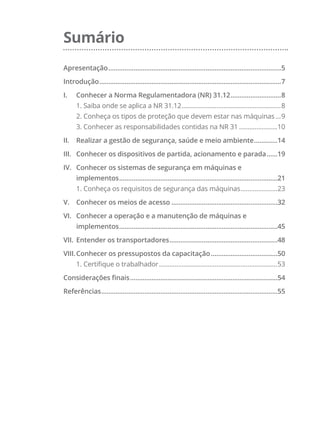Sumário
Apresentação.................................................................................................5
Introdução......................................................................................................7
I.	 Conhecer a Norma Regulamentadora (NR) 31.12.............................8
1. Saiba onde se aplica a NR 31.12..........................................................8
2. Conheça os tipos de proteção que devem estar nas máquinas....9
3. Conhecer as responsabilidades contidas na NR 31.......................10
II.	 Realizar a gestão de segurança, saúde e meio ambiente..............14
III.	 Conhecer os dispositivos de partida, acionamento e parada.......19
IV.	 Conhecer os sistemas de segurança em máquinas e
implementos.........................................................................................21
1. Conheça os requisitos de segurança das máquinas......................23
V.	 Conhecer os meios de acesso............................................................32
VI.	 Conhecer a operação e a manutenção de máquinas e
implementos.........................................................................................45
VII.	 Entender os transportadores.............................................................48
VIII.	Conhecer os pressupostos da capacitação......................................50
1. Certifique o trabalhador.....................................................................53
Considerações finais...................................................................................54
Referências...................................................................................................55
 