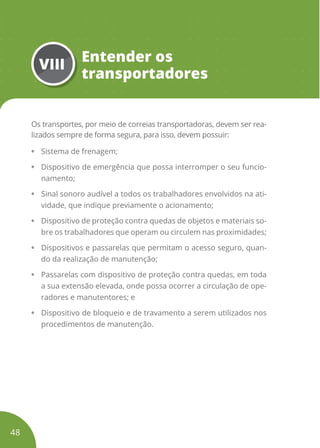 VIII
Entender os
transportadores
Os transportes, por meio de correias transportadoras, devem ser rea-
lizados sempre de forma segura, para isso, devem possuir:
• Sistema de frenagem;
• Dispositivo de emergência que possa interromper o seu funcio-
namento;
• Sinal sonoro audível a todos os trabalhadores envolvidos na ati-
vidade, que indique previamente o acionamento;
• Dispositivo de proteção contra quedas de objetos e materiais so-
bre os trabalhadores que operam ou circulem nas proximidades;
• Dispositivos e passarelas que permitam o acesso seguro, quan-
do da realização de manutenção;
• Passarelas com dispositivo de proteção contra quedas, em toda
a sua extensão elevada, onde possa ocorrer a circulação de ope-
radores e manutentores; e
• Dispositivo de bloqueio e de travamento a serem utilizados nos
procedimentos de manutenção.
48
 