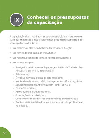 IX
Conhecer os pressupostos
da capacitação
A capacitação dos trabalhadores para a operação e o manuseio se-
guro das máquinas e dos implementos é de responsabilidade do
empregador rural e deve:
• Ser realizada antes de o trabalhador assumir a função;
• Ser fornecida sem custo ao trabalhador;
• Ser realizada dentro da jornada normal de trabalho; e
• Ser ministrado por:
» Serviço Especializado em Segurança e Saúde do Trabalho Ru-
ral (SESTR) próprio ou terceirizado;
» Fabricantes;
» Órgãos e serviços oficiais de extensão rural;
» Instituições de ensino médio ou superior em ciências agrárias;
» Serviço Nacional de Aprendizagem Rural – SENAR;
» Entidades sindicais;
» Associação de produtores rurais;
» Associação de profissionais;
» Cooperativa de produtores agropecuários ou florestais; e
» Profissionais qualificados, com supervisão de profissional
habilitado.
50
 