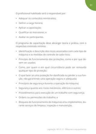 O profissional habilitado será o responsável por:
• Adequar os conteúdos ministrados;
• Definir a carga horária;
• Aplicar a capacitação;
• Qualificar os instrutores; e
• Avaliar os participantes.
O programa de capacitação deve abranger teoria e prática, com o
respectivo conteúdo mínimo:
• Identificação e descrição dos riscos associados com cada tipo de
máquina e as medidas de controle de cada risco;
• Princípio de funcionamento das proteções, como e por que de-
vem ser usadas;
• Como, por quem e em qual circunstância pode ser removido
qualquer tipo de proteção;
• O que fazer se uma proteção for danificada ou perder a sua fun-
ção, não garantindo uma operação segura e adequada;
• Princípios de segurança durante a operação da máquina;
• Segurança quanto aos riscos mecânicos, elétricos e outros;
• Procedimentos para execução de um trabalho com segurança;
• Ordens ou permissões de trabalho; e
• Bloqueio do funcionamento de máquinas e/ou implementos, du-
rante serviços de limpeza, inspeção e manutenção.
51
Legislação: NR 31.12 - Máquinas e equipamentos
 