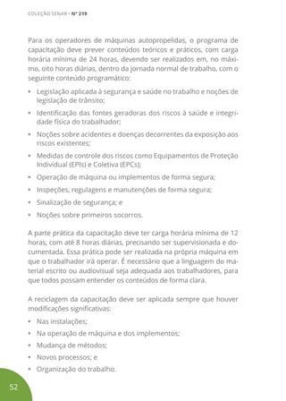 Para os operadores de máquinas autopropelidas, o programa de
capacitação deve prever conteúdos teóricos e práticos, com carga
horária mínima de 24 horas, devendo ser realizados em, no máxi-
mo, oito horas diárias, dentro da jornada normal de trabalho, com o
seguinte conteúdo programático:
•	 Legislação aplicada à segurança e saúde no trabalho e noções de
legislação de trânsito;
•	 Identificação das fontes geradoras dos riscos à saúde e integri-
dade física do trabalhador;
•	 Noções sobre acidentes e doenças decorrentes da exposição aos
riscos existentes;
•	 Medidas de controle dos riscos como Equipamentos de Proteção
Individual (EPIs) e Coletiva (EPCs);
•	 Operação de máquina ou implementos de forma segura;
•	 Inspeções, regulagens e manutenções de forma segura;
•	 Sinalização de segurança; e
•	 Noções sobre primeiros socorros.
A parte prática da capacitação deve ter carga horária mínima de 12
horas, com até 8 horas diárias, precisando ser supervisionada e do-
cumentada. Essa prática pode ser realizada na própria máquina em
que o trabalhador irá operar. É necessário que a linguagem do ma-
terial escrito ou audiovisual seja adequada aos trabalhadores, para
que todos possam entender os conteúdos de forma clara.
A reciclagem da capacitação deve ser aplicada sempre que houver
modificações significativas:
•	 Nas instalações;
•	 Na operação de máquina e dos implementos;
•	 Mudança de métodos;
•	 Novos processos; e
•	 Organização do trabalho.
52
COLEÇÃO SENAR • Nº 219
 