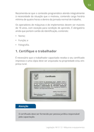 Recomenda-se que o conteúdo programático atenda integralmente
à necessidade da situação que o motivou, contendo carga horária
mínima de quatro horas e dentro da jornada normal de trabalho.
Os operadores de máquinas e de implementos devem ser maiores
de 18 anos, com exceção para condição de aprendiz. É obrigatório
ainda que portem cartão de identificação, contendo:
• Nome;
• Função; e
• Fotografia.
1. Certifique o trabalhador
É necessário que o trabalhador capacitado receba o seu certificado
impresso e uma cópia deve ser arquivada na propriedade e/ou em-
presa rural.
O certificado deve ser fornecido por pessoa jurídica responsável
pela capacitação.
Atenção
53
Legislação: NR 31.12 - Máquinas e equipamentos
 
