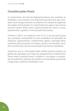 Considerações finais
O cumprimento das Normas Regulamentadoras que envolvem as
atividades rurais constitui uma importante garantia para que o pro-
dutor rural consiga minimizar os acidentes e se adeque às exigências
dos órgãos de fiscalização. O cumprimento das regras e das normas
assume impacto direto sobre o gerenciamento da rotina e, conse-
quentemente, a gestão e a remuneração do produtor.
Conhecer a NR 31, em especial o item 31.12, é um dos passos para
que o produtor compreenda os riscos envolvidos nas operações de
máquinas, equipamentos e implementos, desde a operação diária,
passando pelos processos de limpeza, ajustes, manutenções corre-
tivas e preventivas, até uma intervenção mais técnica e detalhada.
Esperamos que as informações desta cartilha possam auxiliá-lo na
gestão das operações com máquinas, equipamentos e implementos.
Desse modo, é possível buscar e viabilizar o uso seguro e a preven-
ção de acidentes e doenças do trabalho na propriedade, garantindo
a segurança e saúde do trabalhador rural.
54
COLEÇÃO SENAR • Nº 219
 