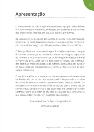 Apresentação
O elevado nível de sofisticação das operações agropecuárias definiu
um novo mundo do trabalho, composto por carreiras e oportunida-
des profissionais inéditas, em todas as cadeias produtivas.
Do laboratório de pesquisa até o ponto de venda no supermercado,
na feira ou no porto, há pessoas que precisam apresentar competên-
cias que as tornem ágeis, proativas e ambientalmente conscientes.
O Serviço Nacional de Aprendizagem Rural (Senar) é a escola que
dissemina os avanços da ciência e as novas tecnologias, capacitan-
do homens e mulheres em cursos de Formação Profissional Rural
e Promoção Social, por todo o país. Nesses cursos, são distribuí-
das cartilhas, material didático de extrema relevância por auxiliar
na construção do conhecimento e constituir fonte futura de con-
sulta e referência.
Conquistar melhorias e avançar socialmente e economicamente é o
sonho de cada um de nós. A presente cartilha faz parte de uma série
de títulos de interesse nacional que compõem a Coleção SENAR. Ela
representa o comprometimento da instituição com a qualidade do
serviço educacional oferecido aos brasileiros do campo e pretende
contribuir para aumentar as chances de alcance das conquistas a
que cada um tem direito. Um excelente aprendizado!
Serviço Nacional de Aprendizagem Rural
www.senar.org.br
5
Legislação: NR 31.12 - Máquinas e equipamentos
 