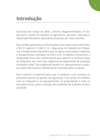 Introdução
Aprovada em março de 2005, a Norma Regulamentadora 31–Se-
gurança e saúde no trabalho na agricultura, pecuária, silvicultura,
exploração florestal e aquicultura já passou por duas revisões.
Esta cartilha apresenta as informações mais importantes referentes
à NR 31 capítulo 12 (NR 31.12 - Segurança no Trabalho em Máqui-
nas e Implementos Agrícolas), que se aplica as principais máquinas
e equipamentos utilizados no meio rural. O objetivo é preservar a
integridade física dos colaboradores que operam os diversos tipos
de máquinas, por meio das exigências de dispositivos de proteção
instalados nelas. Tais exigências devem ser rigorosamente cumpri-
das pelos fabricantes e devidamente mantidas pelos usuários.
Esse material é essencial para que o produtor rural conheça os
principais pontos da gestão da segurança e da saúde no trabalho
com as máquinas e os equipamentos na propriedade e evite os
principais riscos, para a redução dos acidentes de trabalho na pro-
priedade.
7
Legislação: NR 31.12 - Máquinas e equipamentos
 