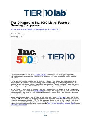 Tier10 Named to Inc. 5000 List of FastestGrowing Companies
http://tier10lab.com/2013/08/29/inc-5000-fastest-growing-companies-tier10/
By Xavier Villarmarzo
August 29, 2013

Tier10 was named to the exclusive 2013 Inc. 5000 list, which honors the fastest-growing private
companies in the United States. The agency was ranked no. 999 out of the magazine’s list of 5,000
companies.
Tier10, which is based in Herndon, Va., in the Washington D.C. metro area, was also ranked 55th in
Virginia and 71st in the D.C. area overall. Its placement on the list puts Tier10 among an impressive
group of companies that gained early exposure on previous lists, including Microsoft, Pandora, Oracle, 7Eleven, Zipcar and Zappos. The 2013 list is revealed in Inc. magazine’s September issue and online.
“It’s very exciting to make this list and be in the same company as some well-known organizations that
have grown to great success,” said Scott Fletcher, co-founder and vice president of client services. “With
our talented team and great partnerships, I feel as if we’re at the tipping point and headed to a period of
even greater growth.”
After many years of working together, Fletcher and fellow co-founder Scott Rodgers took a risk to start
Tier10 in 2008 in the midst of a struggling economy. With the added support of automotive entrepreneurs
David Boice and Sean Wolfington, the company quickly evolved from just two employees to over 50 and
has become one of the leading automotive advertising agencies in the country. One of the agency’s
current projects is a full-scale campaign with legendary New York Yankees closer Mariano Rivera and the
New York Acura Dealers.

 