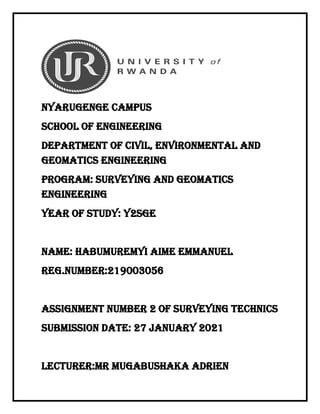 Nyarugenge campus
School of engineering
Department of civil, environmental and
geomatics engineering
Program: surveying and geomatics
engineering
Year of study: y2sge
Name: habumuremyi aime Emmanuel
Reg.number:219003056
Assignment number 2 of surveying technics
Submission date: 27 january 2021
Lecturer:mr mugabushaka adrien
 