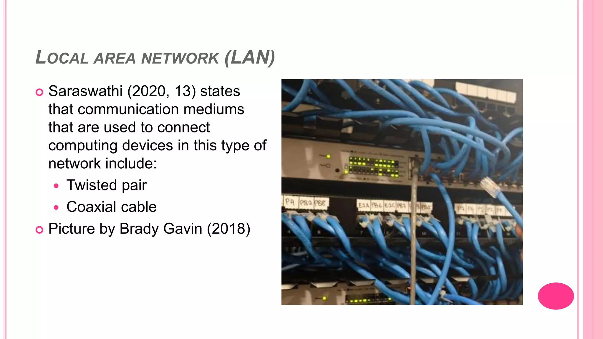 LOCAL AREA NETWORK (LAN)
 Saraswathi (2020, 13) states
that communication mediums
that are used to connect
computing devices in this type of
network include:
 Twisted pair
 Coaxial cable
 Picture by Brady Gavin (2018)
 