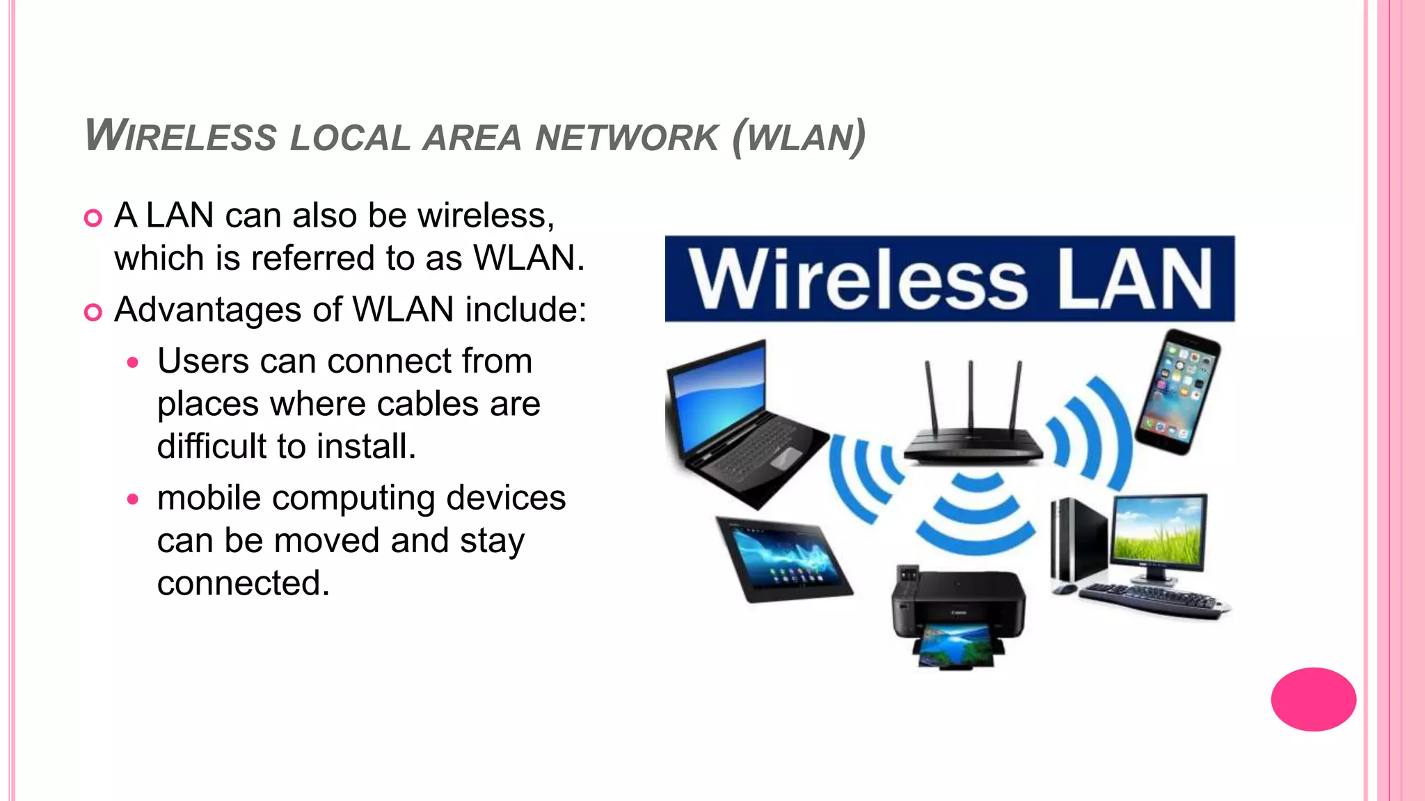 WIRELESS LOCAL AREA NETWORK (WLAN)
 A LAN can also be wireless,
which is referred to as WLAN.
 Advantages of WLAN include:
 Users can connect from
places where cables are
difficult to install.
 mobile computing devices
can be moved and stay
connected.
 
