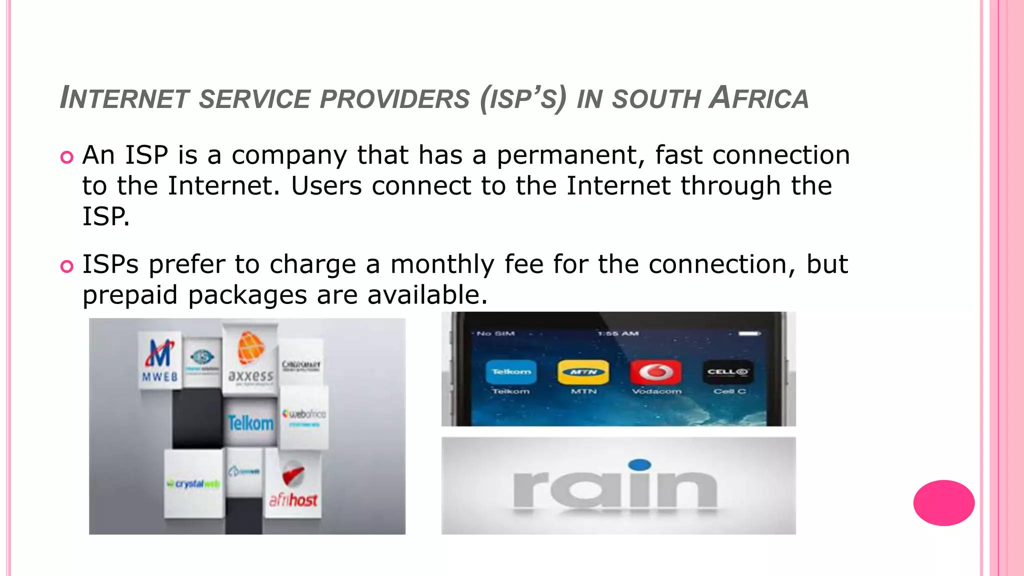 INTERNET SERVICE PROVIDERS (ISP’S) IN SOUTH AFRICA
 An ISP is a company that has a permanent, fast connection
to the Internet. Users connect to the Internet through the
ISP.
 ISPs prefer to charge a monthly fee for the connection, but
prepaid packages are available.
 