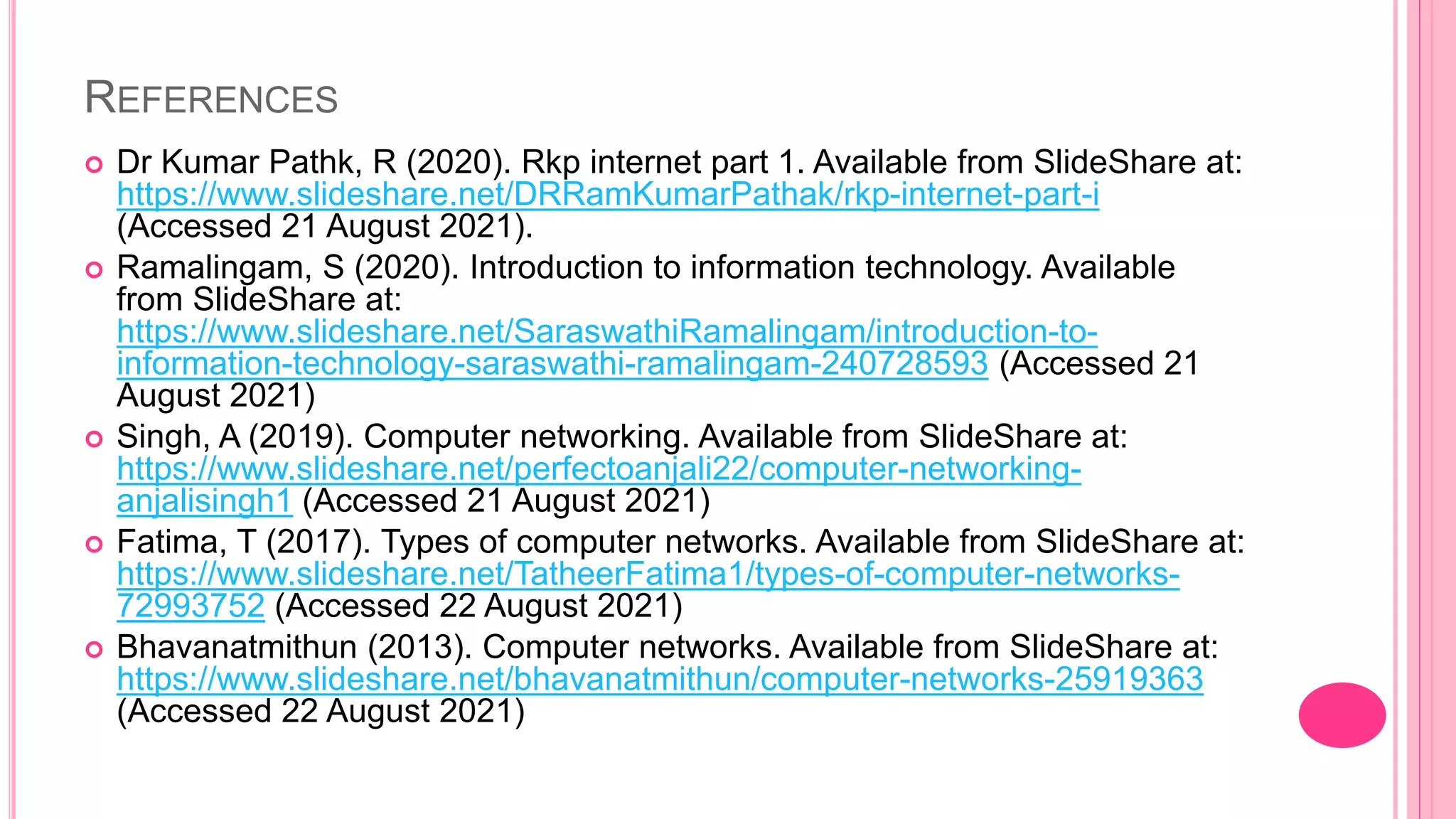 REFERENCES
 Dr Kumar Pathk, R (2020). Rkp internet part 1. Available from SlideShare at:
https://www.slideshare.net/DRRamKumarPathak/rkp-internet-part-i
(Accessed 21 August 2021).
 Ramalingam, S (2020). Introduction to information technology. Available
from SlideShare at:
https://www.slideshare.net/SaraswathiRamalingam/introduction-to-
information-technology-saraswathi-ramalingam-240728593 (Accessed 21
August 2021)
 Singh, A (2019). Computer networking. Available from SlideShare at:
https://www.slideshare.net/perfectoanjali22/computer-networking-
anjalisingh1 (Accessed 21 August 2021)
 Fatima, T (2017). Types of computer networks. Available from SlideShare at:
https://www.slideshare.net/TatheerFatima1/types-of-computer-networks-
72993752 (Accessed 22 August 2021)
 Bhavanatmithun (2013). Computer networks. Available from SlideShare at:
https://www.slideshare.net/bhavanatmithun/computer-networks-25919363
(Accessed 22 August 2021)
 