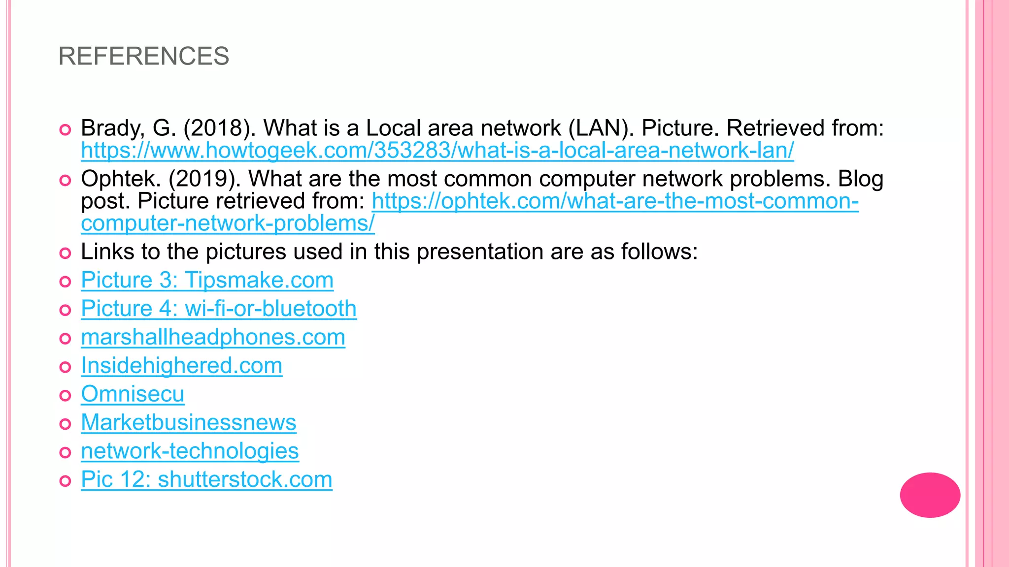 REFERENCES
 Brady, G. (2018). What is a Local area network (LAN). Picture. Retrieved from:
https://www.howtogeek.com/353283/what-is-a-local-area-network-lan/
 Ophtek. (2019). What are the most common computer network problems. Blog
post. Picture retrieved from: https://ophtek.com/what-are-the-most-common-
computer-network-problems/
 Links to the pictures used in this presentation are as follows:
 Picture 3: Tipsmake.com
 Picture 4: wi-fi-or-bluetooth
 marshallheadphones.com
 Insidehighered.com
 Omnisecu
 Marketbusinessnews
 network-technologies
 Pic 12: shutterstock.com
 