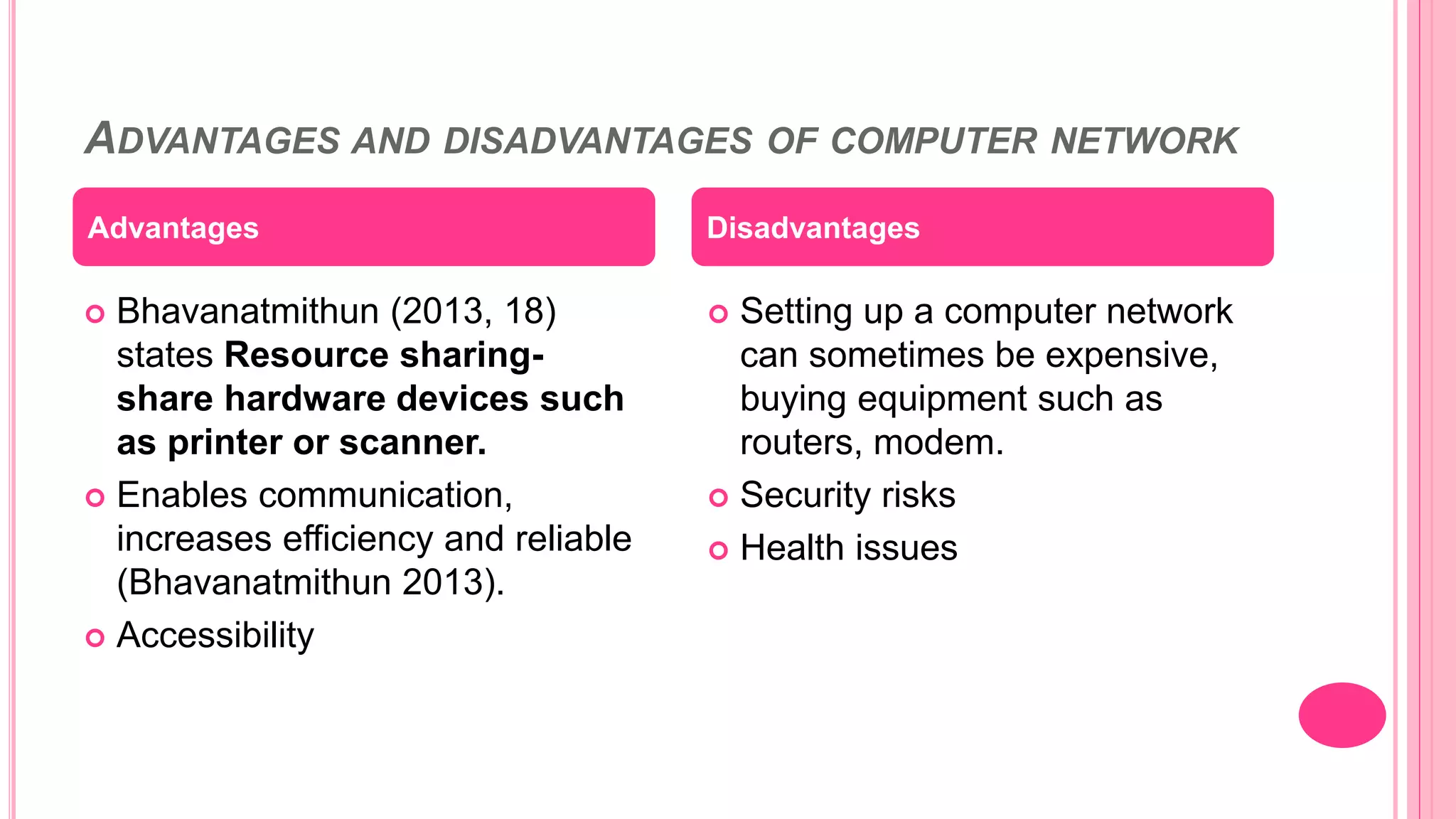 ADVANTAGES AND DISADVANTAGES OF COMPUTER NETWORK
 Bhavanatmithun (2013, 18)
states Resource sharing-
share hardware devices such
as printer or scanner.
 Enables communication,
increases efficiency and reliable
(Bhavanatmithun 2013).
 Accessibility
 Setting up a computer network
can sometimes be expensive,
buying equipment such as
routers, modem.
 Security risks
 Health issues
Advantages Disadvantages
 