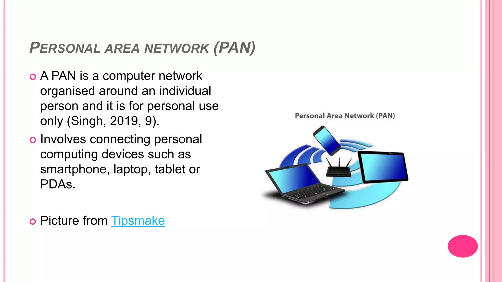 PERSONAL AREA NETWORK (PAN)
 A PAN is a computer network
organised around an individual
person and it is for personal use
only (Singh, 2019, 9).
 Involves connecting personal
computing devices such as
smartphone, laptop, tablet or
PDAs.
 Picture from Tipsmake
 
