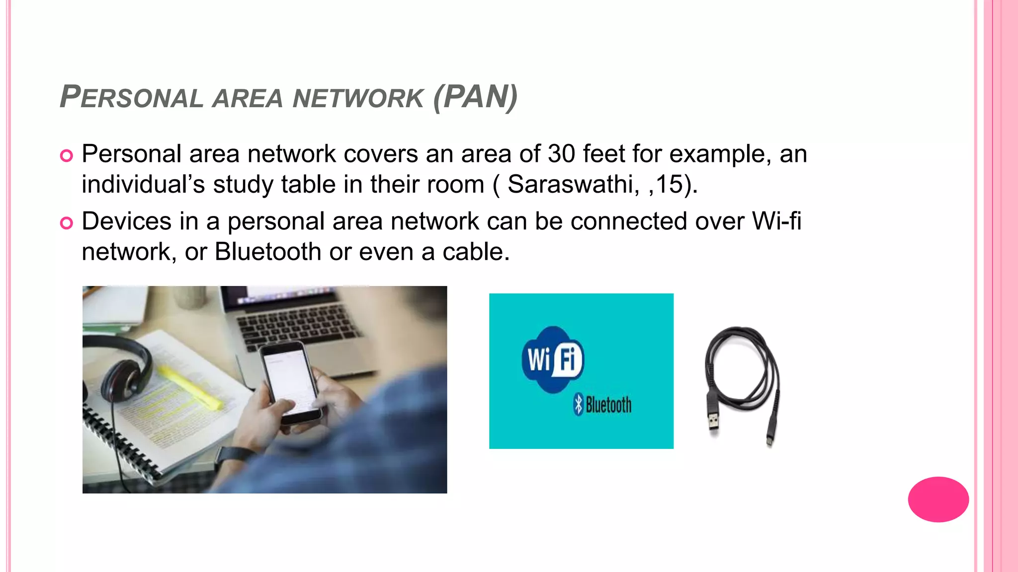 PERSONAL AREA NETWORK (PAN)
 Personal area network covers an area of 30 feet for example, an
individual’s study table in their room ( Saraswathi, ,15).
 Devices in a personal area network can be connected over Wi-fi
network, or Bluetooth or even a cable.
 