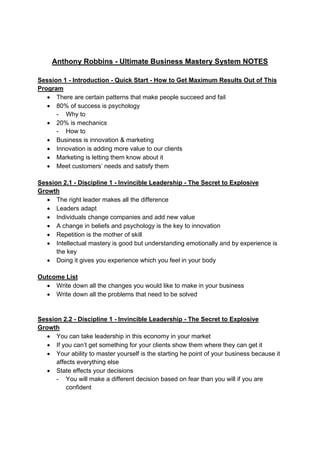  
 
Anthony Robbins - Ultimate Business Mastery System NOTES
Session 1 - Introduction - Quick Start - How to Get Maximum Results Out of This
Program
 There are certain patterns that make people succeed and fail
 80% of success is psychology
- Why to
 20% is mechanics
- How to
 Business is innovation & marketing
 Innovation is adding more value to our clients
 Marketing is letting them know about it
 Meet customers’ needs and satisfy them
Session 2.1 - Discipline 1 - Invincible Leadership - The Secret to Explosive
Growth
 The right leader makes all the difference
 Leaders adapt
 Individuals change companies and add new value
 A change in beliefs and psychology is the key to innovation
 Repetition is the mother of skill
 Intellectual mastery is good but understanding emotionally and by experience is
the key
 Doing it gives you experience which you feel in your body
Outcome List
 Write down all the changes you would like to make in your business
 Write down all the problems that need to be solved
Session 2.2 - Discipline 1 - Invincible Leadership - The Secret to Explosive
Growth
 You can take leadership in this economy in your market
 If you can’t get something for your clients show them where they can get it
 Your ability to master yourself is the starting he point of your business because it
affects everything else
 State effects your decisions
- You will make a different decision based on fear than you will if you are
confident
 