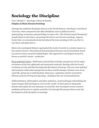 Sociology the Discipline
Unit 1 Module 1 - Sociology, Culture & Identity
Origins of Main Stream Sociology
Amongst the academic disciplines known as the Social Sciences, Sociology is considered
to be new, when compared to the older disciplines such as political science,
anthropology, economics and psychology to name a few. The French essayist Emmanuel
Joseph Sieyès (1748-1836), was perhaps the first to use the term sociology. Auguste
Comte later, re-conceptualised and introduced the term sociology in the way that we
now know and appreciate it.
Most early sociological thinkers approached the study of society in a similar manner as
the natural sciences. They believed that generalized theories can be formulated, based
on natural science research methodologies. This approach to sociological research is
known as positive science - positivism.
Socio-political Context - Modernists contend that sociology emerged out of two major
revolutions of the late eighteenth and nineteenth centuries. Starting with the French
revolution of 1789 and then the Industrial Revolution of Europe. The new socio-political
and economic orders that emerged due to these real life changes, birthed a new era in
social life, giving rise to individualism, democracy, capitalism and the research for
efficient systems of living and operating - (leading to the rise of rationalization).
Political thinkers, philosophers and other academics, noted and began rationalizing the
major changes that had begun to occur in the 'world'. In their quest to adequately
classify and explain the new dynamics of social life, they developed various research
methods and theories to explain social life. It is through this process that we note the
development of the discipline of sociology.
 