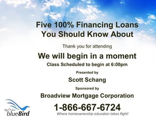 Where homeownership education takes flight!
Five 100% Financing Loans
You Should Know About
Thank you for attending
We will begin in a moment
Class Scheduled to begin at 6:00pm
Presented by
Scott Schang
Sponsored by
Broadview Mortgage Corporation
1-866-667-6724
 