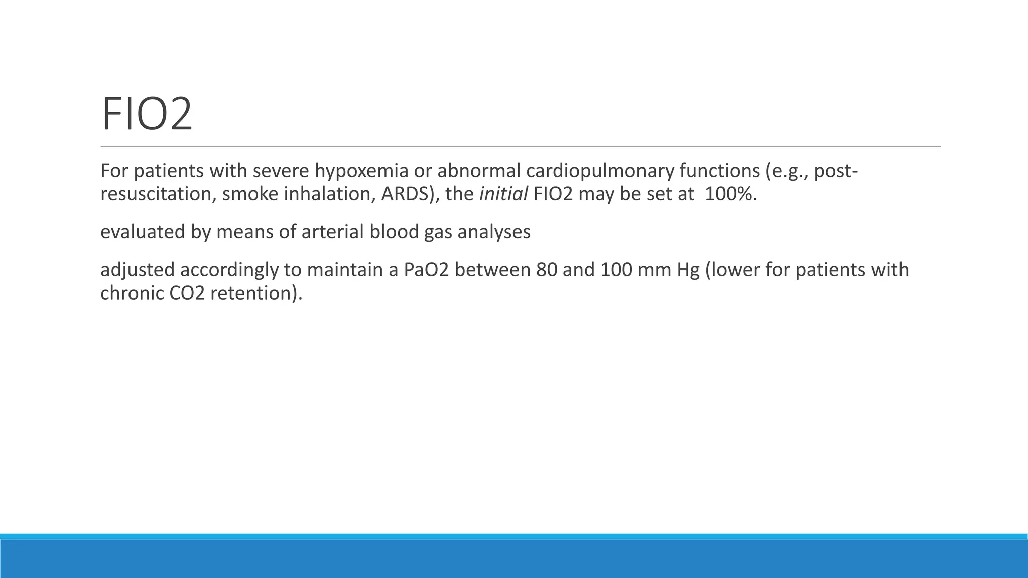 FIO2
For patients with severe hypoxemia or abnormal cardiopulmonary functions (e.g., post-
resuscitation, smoke inhalation, ARDS), the initial FIO2 may be set at 100%.
evaluated by means of arterial blood gas analyses
adjusted accordingly to maintain a PaO2 between 80 and 100 mm Hg (lower for patients with
chronic CO2 retention).
 