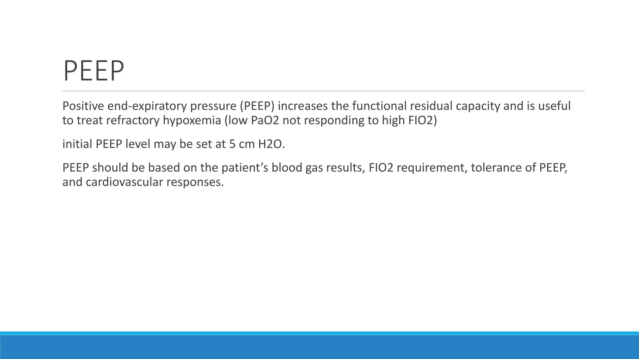 PEEP
Positive end-expiratory pressure (PEEP) increases the functional residual capacity and is useful
to treat refractory hypoxemia (low PaO2 not responding to high FIO2)
initial PEEP level may be set at 5 cm H2O.
PEEP should be based on the patient’s blood gas results, FIO2 requirement, tolerance of PEEP,
and cardiovascular responses.
 