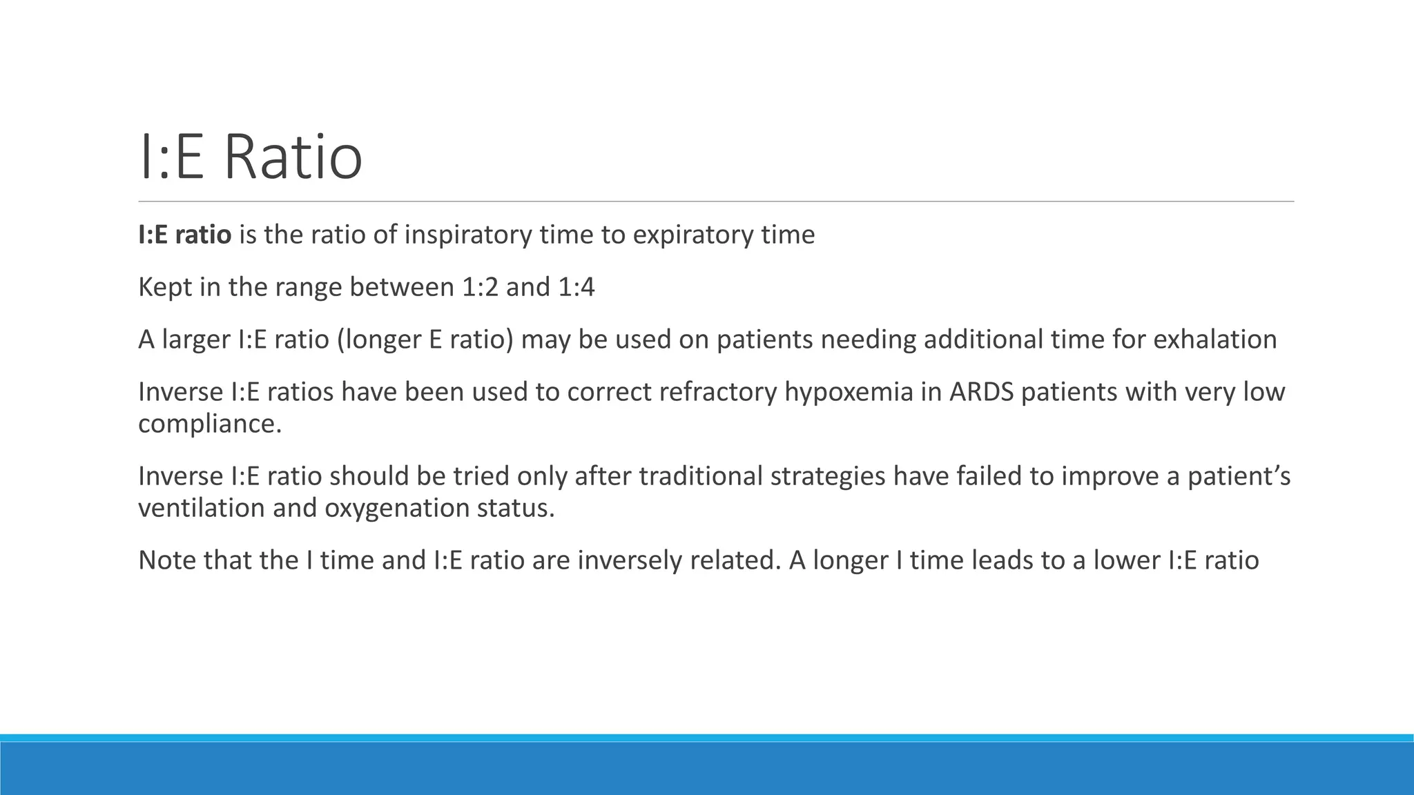 I:E Ratio
I:E ratio is the ratio of inspiratory time to expiratory time
Kept in the range between 1:2 and 1:4
A larger I:E ratio (longer E ratio) may be used on patients needing additional time for exhalation
Inverse I:E ratios have been used to correct refractory hypoxemia in ARDS patients with very low
compliance.
Inverse I:E ratio should be tried only after traditional strategies have failed to improve a patient’s
ventilation and oxygenation status.
Note that the I time and I:E ratio are inversely related. A longer I time leads to a lower I:E ratio
 