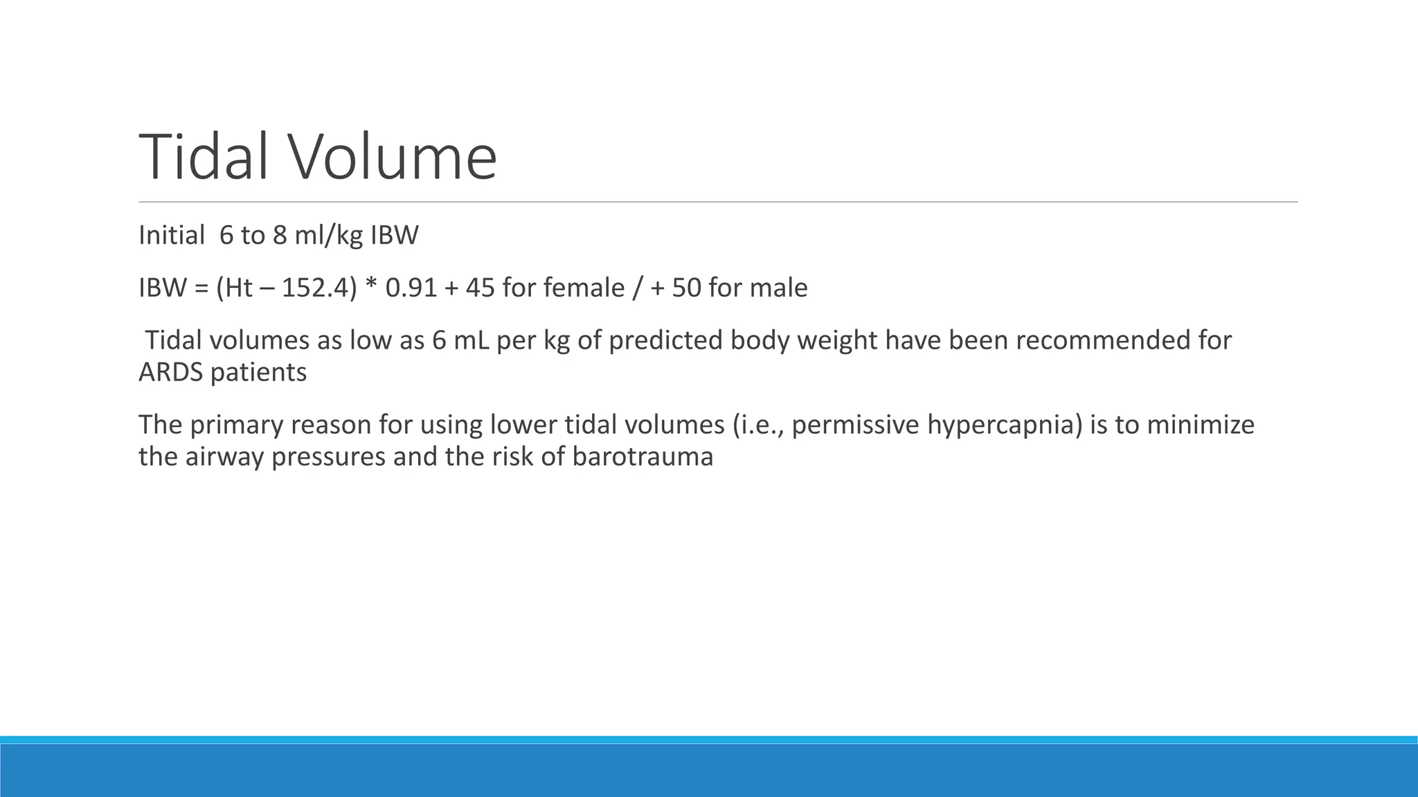 Tidal Volume
Initial 6 to 8 ml/kg IBW
IBW = (Ht – 152.4) * 0.91 + 45 for female / + 50 for male
Tidal volumes as low as 6 mL per kg of predicted body weight have been recommended for
ARDS patients
The primary reason for using lower tidal volumes (i.e., permissive hypercapnia) is to minimize
the airway pressures and the risk of barotrauma
 