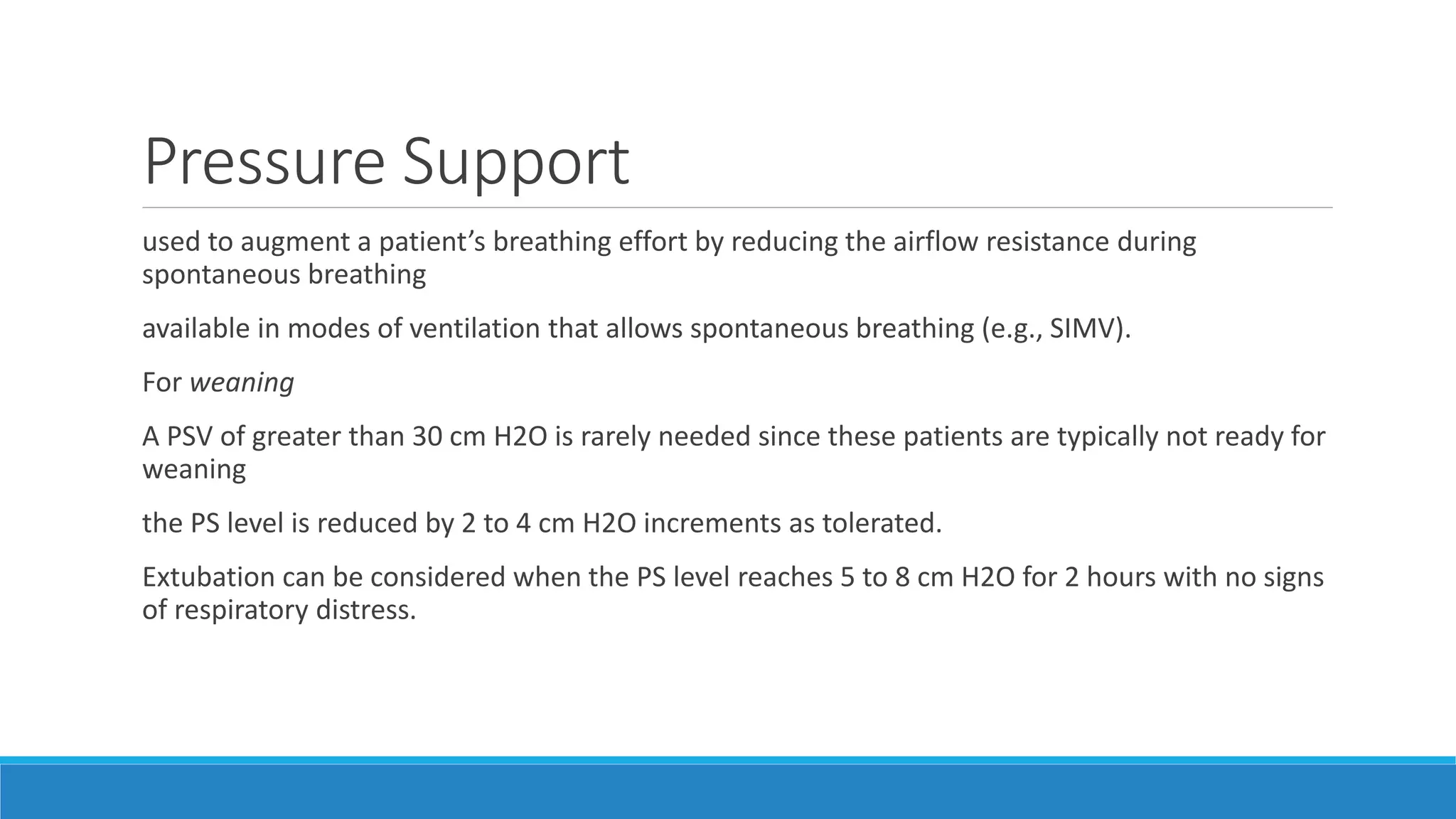 Pressure Support
used to augment a patient’s breathing effort by reducing the airflow resistance during
spontaneous breathing
available in modes of ventilation that allows spontaneous breathing (e.g., SIMV).
For weaning
A PSV of greater than 30 cm H2O is rarely needed since these patients are typically not ready for
weaning
the PS level is reduced by 2 to 4 cm H2O increments as tolerated.
Extubation can be considered when the PS level reaches 5 to 8 cm H2O for 2 hours with no signs
of respiratory distress.
 