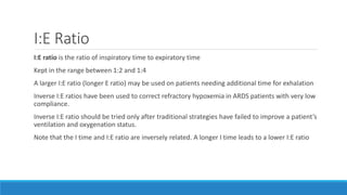 I:E Ratio
I:E ratio is the ratio of inspiratory time to expiratory time
Kept in the range between 1:2 and 1:4
A larger I:E ratio (longer E ratio) may be used on patients needing additional time for exhalation
Inverse I:E ratios have been used to correct refractory hypoxemia in ARDS patients with very low
compliance.
Inverse I:E ratio should be tried only after traditional strategies have failed to improve a patient’s
ventilation and oxygenation status.
Note that the I time and I:E ratio are inversely related. A longer I time leads to a lower I:E ratio
 