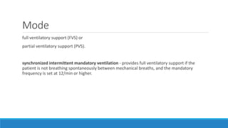 Mode
full ventilatory support (FVS) or
partial ventilatory support (PVS).
synchronized intermittent mandatory ventilation - provides full ventilatory support if the
patient is not breathing spontaneously between mechanical breaths, and the mandatory
frequency is set at 12/min or higher.
 