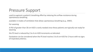Pressure Support
used to augment a patient’s breathing effort by reducing the airflow resistance during
spontaneous breathing
available in modes of ventilation that allows spontaneous breathing (e.g., SIMV).
For weaning
A PSV of greater than 30 cm H2O is rarely needed since these patients are typically not ready for
weaning
the PS level is reduced by 2 to 4 cm H2O increments as tolerated.
Extubation can be considered when the PS level reaches 5 to 8 cm H2O for 2 hours with no signs
of respiratory distress.
 