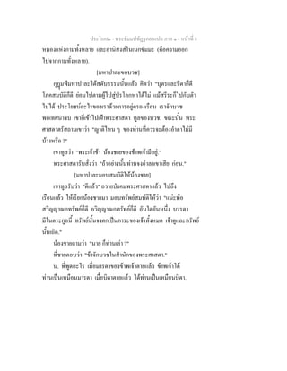 ประโยค๒ - พระธัมมปทัฏฐกถาแปล ภาค ๑ - หนาที่ 8
หมองแหงกามทั้งหลาย และอานิสงสในเนกขัมมะ (คือความออก
ไปจากกามทั้งหลาย).
[มหาปาละขอบวช]
กุฎมพีมหาปาละไดสดับธรรมนั้นแลว คิดวา "บุตรและธิดาก็ดี
โภคสมบัติก็ดี ยอมไปตามผูไปสูปรโลกหาไดไม แมสรีระก็ไปกับตัว
ไมได ประโยชนอะไรของเราดวยการอยูครองเรือน เราจักบวช
พอเทศนาจบ เขาก็เขาไปเฝาพระศาสดา ทูลของบวช. ขณะนั้น พระ
ศาสดาตรัสถามเขาวา "ญาติไหน ๆ ของทานที่ควรจะตองอําลาไมมี
บางหรือ ?"
เขาทูลวา "พระเจาขา นองชายของขาพเจามีอยู."
พระศาสดารับสั่งวา "ถาอยางนั้นทานจงอําลาเขาเสีย กอน."
[มหาปาละมอบสมบัติใหนองชาย]
เขาทูลรับวา "ดีแลว" ถวายบังคมพระศาสดาแลว ไปถึง
เรือนแลว ใหเรียกนองชายมา มอบทรัพยสมบัติใหวา "แนะพอ
สวิญญาณกทรัพยก็ดี อวิญญาณกทรัพยก็ดี อันใดอันหนึ่ง บรรดา
มีในตระกูลนี้ ทรัพยนั้นจงตกเปนภาระของเจาทั้งหมด เจาดูและทรัพย
นั้นเถิด."
นองชายถามวา "นาย ก็ทานเลา ?"
พี่ชายตอบวา "ขาจักบวชในสํานักของพระศาสดา."
น. พี่พูดอะไร เมื่อมารดาของขาพเจาตายแลว ขาพเจาได
ทานเปนเหมือนมารดา เมื่อบิดาตายแลว ไดทานเปนเหมือนบิดา.
 