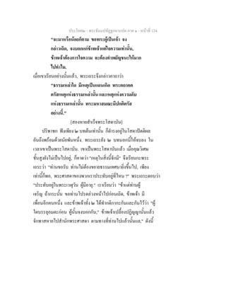 ประโยค๒ - พระธัมมปทัฏฐกถาแปล ภาค ๑ - หนาที่ 124
"จะมาหรือนอยก็ตาม ขอพระผูเปนเจา จง
กลาวเถิด, จงบอกแกขาพเจาแตใจความเทานั้น,
ขาพเจาตองการใจความ จะตองทําพยัญชนะใหมาก
ไปทําไม.
เมื่อเขาเรียนอยางนั้นแลว, พระเถระจึงกลาวคาถาวา
"ธรรมเหลาใด มีเหตุเปนแดนเกิด พระตถาคต
ตรัสเหตุแหงธรรมเหลานั้น และเหตุแหงความดับ
แหงธรรมเหลานั้น พระมหาสมณะมีปกติตรัส
อยางนี้."
[สองหายสําเร็จพระโสดาบัน]
ปริพาชก ฟงเพียง ๒ บทตนเทานั้น ก็ดํารงอยูในโสดาปตติผล
อันถึงพรอมดวยนัยพันหนึ่ง. พระเถระยัง ๒ บทนอกนี้ใหจบลง ใน
เวลาเขาเปนพระโสดาบัน. เขาเปนพระโสดาบันแลว เมื่อคุณวิเศษ
ชั้นสูงยังไมเปนไปอยู, ก็คาดวา "เหตุในสิ่งนี้จักมี" จึงเรียนกะพระ
เถระวา "ทานขอรับ ทานไมตองขยายธรรมเทศนายิ่งขึ้นไป, เพียง
เทานี้ก็พอ, พระศาสดาของพวกเราประทับอยูที่ไหน ?" พระเถระตอบวา
"ประทับอยูในพระเวฬุวัน ผูมีอายุ." เราเรียนวา "ขาแตทานผู
เจริญ ถากระนั้น ขอทานโปรดลวงหนาไปกอนเถิด, ขาพเจา มี
เพื่อนอีกคนหนึ่ง และขาพเจาทั้ง ๒ ไดทํากติกากะกันและกันไววา "ผู
ใดบรรลุอมตะกอน ผูนั้นจงบอกกัน," ขาพเจาเปลื้องปฏิญญานั้นแลว
จักพาสหายไปสํานักพระศาสดา ตามทางที่ทานไปแลวนั้นแล," ดังนี้
 