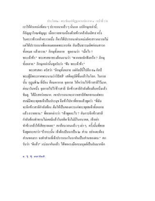 ประโยค๒ - พระธัมมปทัฏฐกถาแปล ภาค ๑ - หนาที่ 130
เราใหตําแหนงที่ตน ๆ ปรารถนาแลว ๆ นั่นแล แกภิกษุเหลานี้;
ก็อัญญาโกณฑัญญะ เมื่อถวายทานเนื่องดวยขาวกลาอันเลิศ ๙ ครั้ง
ในคราวขาวกลาคราวหนึ่ง ก็หาไดปรารถนาตําแหนงอัครสาวกถวายไม
แตไดปรารถนาเพื่อแทงตลอดพระอรหัต อันเปนธรรมเลิศกอนสาวก
ทั้งหมด แลวถวาย." ภิกษุทั้งหลาย ทูลถามวา "เมื่อไร ?
พระเจาขา." พระศาสดาทรงยอนถามวา "พวกเธอจักฟงหรือ ? ภิกษุ
ทั้งหลาย." ภิกษุเหลานั้นทูลรับวา "ฟง พระเจาขา."
พระศาสดา ตรัสวา "ภิกษุทั้งหลาย แตกัลปนี้ไปอีก ๙๑ กัลป
พระผูมีพระภาคพระนามวาวิปสสี๑
เสด็จอุบัติขึ้นแลวในโลก. ในกาล
นั้น กุฎมพี ๒ ที่นอง คือมหากาล จุลกาล ใหหวานไรขาวสาลีไวมาก.
ตอมาวันหนึ่ง จุลกาลไปไรขาวสาลี ฉีกขาวสาลีกําลังทองตนหนึ่งแลว
ชิมดู. ไดมีรสอรอยมาก. เขาปรารถนาจะถวายสาลีคัพภทานแดพระ
สงฆมีพระพุทธเจาเปนประมุข จึงเขาไปหาพี่ชายแลวพูดวา "พี่ฉัน
จะฉีกขาวสาลีกําลังทอง ตมใหเปนของควรแกพระพุทธเจาทั้งหลาย
แลว ถวายทาน." พี่ชายกลาววา "เจาพูดอะไร ? อันการฉีกขาวสาลี
กําลังทองทําทานไมเคยมีแลวในอดีต จึงไมมีในอนาคต, เจาอยา
ทําขาวกลาใหเสียหายเลย." เขาออนวอนแลว ๆ เลา ๆ. ครั้งนั้นพี่ชาย
จึงพูดกะเขาวา "ถากระนั้น เจาตองปนนาเปน ๒ สวน อยาแตะตอง
สวนของเรา จงทําสวนที่เจาปรารถนาในนาอันเปนสวนของตน." เขา
รับวา "ดีแลว" แบงนากันแลว ไดขอแรงมือกะมนุษยเปนอันมากฉีก
๑. ขุ. พุ. ๓๓/๕๑๕.
 