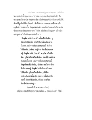 ประโยค๒ - พระธัมมปทัฏฐกถาแปล ภาค ๑ - หนาที่ 15
พระพุทธเจาทั้งหลาย ก็ลวงไปหลายรอยหลายพันพระองคแลว ใน
พระพุทธเจาเหลานั้น พระพุทธเจา แมแตพระองคเดียวก็กําหนดไมได.
ทานไดผูกใจไวเดี๋ยวนี้เองวา "จักไมนอน จนตลอด ๓ เดือนภายใน
ฤดูฝนนี้;" เหตุฉะนั้น จักษุของทานฉิบหายเสียหรือแตกเสียก็ตามเถิด
ทานจงทรงแตพระพุทธศาสนาไวเถิด อยาเห็นแกจักษุเลย" เมื่อกลาว
สอนภูตกาย ไดภาษิตคาถาเหลานี้วา :-
"จักษุที่ทานถือวาของตัว เสื่อมไปเสียเถิด, หู
ก็เสื่อมไปเสียเถิด, กายก็เปนเหมือนกันอยาง
นั้นเถิด, แมสรรพสิ่งอันอาศัยกายนี้ ก็เสื่อม
ไปเสียเถิด, ปาลิตะ เหตุไฉน ทานจึงประมาท
อยู. จักษุที่ทานถือวาของตัว ทรุดโทรมไปเสีย
เถิด, หูก็ทรุดโทรมไปเสียเถิด, กายก็เปนเหมือน
กันอยางนั้นเถิด, แมสรรพสิ่งอันอาศัยกายนี้
ก็ทรุดโทรมไปเสียเถิด, ปาลิตะ เหตุไฉน ทาน
จึงประมาทอยู. จักษุที่ทานถือวาของตัว แตก
ไปเสียเถิด, หูก็แตกไปเสียเถิด, รูปก็เปน
เหมือนกันอยางนั้นเถิด, แมสรรพสิ่งอันอาศัย
กายนี้ ก็แตกไปเสียเถิด, ปาลิตะ เหตุไฉน
ทานจึงประมาทอยู."
[หมอเลิกรักษาพระมหาปาละ]
ครั้นพระเถระใหโอวาทแกตนเองดวย ๓ คาถาอยางแลว ไดนั่ง
 