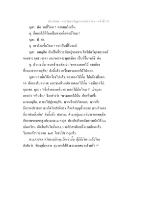 ประโยค๒ - พระธัมมปทัฏฐกถาแปล ภาค ๑ - หนาที่ 176
บุตร. พอ รถที่ไหน ? พวกผมไมเห็น.
อุ. ก็ดอกไมที่รอยเปนพวงเพื่อพอมีไหม ?
บุตร. มี พอ.
อุ. เทวโลกชั้นไหน ? ควรเปนที่รื่นรมย.
บุตร. ภพดุสิต อันเปนที่ประทับอยูของพระโพธิสัตวทุกพระองค
ของพระพุทธมารดา และของพระพุทธบิดา เปนที่รื่นรมยซิ พอ.
อุ. ถากระนั้น พวกเจาจงเสี่ยงวา 'ขอพวงดอกไม จงคลอง
ที่รถมาจากภพดุสิต,' ดังนี้แลว เหวี่ยงพวงดอกไมไปเถอะ.
บุตรเหลานั้นไดเหวี่ยงไปแลว. พวงดอกไมนั้น ไดคลองที่แอก-
รถ หอยลงในอากาศ. มหาชนเห็นแตพวกดอกไมนั้น หาเห็นรถไม.
อุบาสก พูดวา "เจาทั้งหลายเห็นพวงดอกไมนั่นไหม ?" เมื่อบุตร
ตอบวา "เห็นจะ," จึงกลาววา "พวงดอกไมนั่น หอยที่รถซึ่ง
มาจากดุสิต, เราจะไปสูภพดุสิต, พวกเจาอยาวิตกเลย, พวกเจา
มีความปรารถนาจะเกิดในสํานักเรา ก็จงทําบุญทั้งหลาย ตามทํานอง
ที่เราทําแลวเถิด" ดังนี้แลว ทํากาละ ดํารงอยูบนรถที่มาจากภพดุสิต.
อัตภาพของเขาสูงประมาณ ๓ คาวุต ประดับดวยอลังการหนักได ๖๐
เลมเกวียน เกิดในทันใดนั่นเอง, นางอัปสรพันหนึ่งแวดลอมแลว.
วิมานแกวประมาณ ๒๕ โยชนปรากฏแลว.
พระศาสดา ตรัสถามภิกษุแมเหลานั้น ผูมีถึงวิหารแลวโดย
ลําดับวา "ภิกษุทั้งหลาย อุบาสกไดฟงธรรมเทศนาแลวหรือ ?"
 