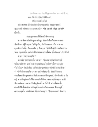 ประโยค๒ - พระธัมมปทัฏฐกถาแปล ภาค ๑ - หนาที่ 203
๑๓. เรื่องนางสุมนาเทวี [ ๑๓ ]
[ขอความเบื้องตน]
พระศาสดา เมื่อประทับอยูในพระเชตวัน ทรงปรารภนาง
สุมนาเทวี ตรัสพระธรรมเทศนานี้วา "อิธ นนฺทติ เปจฺจ นนฺทติ"
เปนตน.
[อบรมลูกหลานใหรับหนาที่ของตน]
ความพิสดารวา ภิกษุสองพันรูป ยอมฉันในเรือนของอนาถ-
บิณฑิกเศรษฐีในกรุงสาวัตถีทุกวัน, ในเรือนของนางวิสาขามหา-
อุบาสิกาเชนนั้น. ก็บุคคลใด ๆ ในกรุงสาวัตถี เปนผูประสงคจะถวาย
ทาน, บุคคลนั้น ๆ ตองไดโอกาสของทานทั้ง ๒ นั้นกอนแลว จึงทําได.
ถามวา "เพราะเหตุไร ?"
ตอบวา "เพราะคนอื่น ๆ ถามวา 'ทานอนาถบิณฑิกเศรษฐี
หรือนางวิสาขา มาสูโรงทานของทานแลวหรือ?" เมื่อเขาตอบวา
"ไมไดมา," ยอมติเตียน แมทานอันบุคคลสละทรัพยตั้งแสนแลวทํา
วา "นี่ชื่อวาทานอะไร ?." เพราะทานทั้ง ๒ นั้น ยอมรูจักความ
ชอบใจของภิกษุสงฆและกิจอันสมควรแกภิกษุสงฆ. เมื่อทานทั้ง ๒ นั้น
อยู, พวกภิกษุยอมฉันไดตามพอใจทีเดียว. เพราะฉะนั้น ทุก ๆ คนที่
ประสงคจะถวายทาน จึงเชิญทานทั้ง ๒ นั้นไป. ทานทั้ง ๒ นั้น
ยอมไมไดเพื่อจะอังคาสภิกษุทั้งหลายในเรือนของตน ดวยเหตุนี้.
เพราะเหตุนั้น นางวิสาขา เมื่อใครครวญวา "ใครหนอแล ? จักดํารง
 