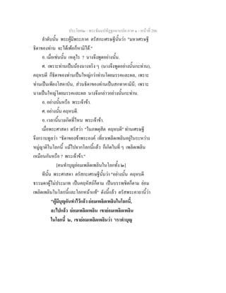 ประโยค๒ - พระธัมมปทัฏฐกถาแปล ภาค ๑ - หนาที่ 206
ลําดับนั้น พระผูมีพระภาค ตรัสกะเศรษฐีนั้นวา "มหาเศรษฐี
ธิดาของทาน จะไดเพอก็หามิได."
อ. เมื่อเชนนั้น เหตุไร ? นางจึงพูดอยางนั้น.
ศ. เพราะทานเปนนองนางจริง ๆ (นางจึงพูดอยางนั้นกะทาน),
คฤหบดี ก็ธิดาของทานเปนใหญกวาทานโดยมรรคและผล, เพราะ
ทานเปนเพียงโสดาบัน, สวนธิดาของทานเปนสกทาคามินี; เพราะ
นางเปนใหญโดยมรรคและผล นางจึงกลาวอยางนั้นกะทาน.
อ. อยางนั้นหรือ พระเจาขา.
ศ. อยางนั้น คฤหบดี.
อ. เวลานี้นางเกิดที่ไหน พระเจาขา.
เมื่อพระศาสดา ตรัสวา "ในภพดุสิต คฤหบดี" ทานเศรษฐี
จึงกราบทูลวา "ธิดาของขาพระองค เที่ยวเพลิดเพลินอยูในระหวาง
หมูญาติในโลกนี้ แมไปจากโลกนี้แลว ก็เกิดในที่ ๆ เพลิดเพลิน
เหมือนกันหรือ ? พระเจาขา."
[คนทําบุญยอมเพลิดเพลินในโลกทั้ง ๒]
ทีนั้น พระศาสดา ตรัสกะเศรษฐีนั้นวา "อยางนั้น คฤหบดี
ธรรมดาผูไมประมาท เปนคฤหัสถก็ตาม เปนบรรพชิตก็ตาม ยอม
เพลิดเพลินในโลกนี้และโลกหนาแท" ดังนี้แลว ตรัสพระคาถานี้วา
"ผูมีบุญอันทําไวแลว ยอมเพลิดเพลินในโลกนี้,
ละไปแลว ยอมเพลิดเพลิน เขายอมเพลิดเพลิน
ในโลกนี้ ๒, เขายอมเพลิดเพลินวา 'เราทําบุญ
 