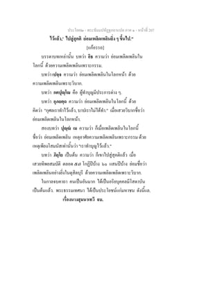 ประโยค๒ - พระธัมมปทัฏฐกถาแปล ภาค ๑ - หนาที่ 207
ไวแลว,' ไปสูสุคติ ยอมเพลิดเพลินยิ่ง ๆ ขึ้นไป."
[แกอรรถ]
บรรดาบทเหลานั้น บทวา อิธ ความวา ยอมเพลิดเพลินใน
โลกนี้ ดวยความเพลิดเพลินเพราะกรรม.
บทวา เปจฺจ ความวา ยอมเพลิดเพลินในโลกหนา ดวย
ความเพลิดเพลินเพราะวิบาก.
บทวา กตปุฺโ คือ ผูทําบุญมีประการตาง ๆ.
บทวา อุภยตฺถ ความวา ยอมเพลิดเพลินในโลกนี้ ดวย
คิดวา "กุศลเราทําไวแลว, บาปเราไมไดทํา." เมื่อเสวยวิบากชื่อวา
ยอมเพลิดเพลินในโลกหนา.
สองบทวา ปุฺ เม ความวา ก็เมื่อเพลิดเพลินในโลกนี้
ชื่อวา ยอมเพลิดเพลิน เหตุอาศัยความเพลิดเพลินเพราะกรรม ดวย
เหตุเพียงโสมนัสเทานั้นวา "เราทําบุญไวแลว."
บทวา ภิยฺโย เปนตน ความวา ก็เขาไปสูสุคติแลว เมื่อ
เสวยทิพยสมบัติ ตลอด ๕๗ โกฏิปบาง ๖๐ แสนปบาง ยอมชื่อวา
เพลิดเพลินอยางยิ่งในดุสิตบุรี ดวยความเพลิดเพลิดเพราะวิบาก.
ในกาลจบคาถา คนเปนอันมาก ไดเปนอริยบุคคลมีโสดาบัน
เปนตนแลว. พระธรรมเทศนา ไดเปนประโยชนแกมหาชน ดังนี้แล.
เรื่องนางสุมนาเทวี จบ.
 