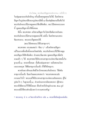 ประโยค๒ - พระธัมมปทัฏฐกถาแปล ภาค ๑ - หนาที่ 211
ในปฐมฌานกะคันถิกภิกษุ ครั้นเมื่อเธอทูลตอบไมได, จึงตรัสถาม
ปญหาในรูปสมาบัติและอรูปสมาบัติทั้ง ๘ ตั้งแตทุติยฌานเปนตนไป
พระคันถิกเถระก็มิอาจทูลตอบไดแมขอเดียว. พระวิปสสกเถระนอก
นี้ ทูลตอบปญหานั้นไดทั้งหมด.
ทีนั้น พระศาสดา ตรัสถามปญหาในโสดาปตติมรรคกับเธอ.
พระคันถิกเถระก็มิสามารถทูลตอบได. แตนั้น จึงตรัสถามกะพระ
ขีณาสวเถระ. พระเถระก็ทูลตอบได.
[พระวิปสสกเถระไดรับสาธุการ*]
พระศาสดา ทรงชมเชยวา "ดีละ ๆ " แลวตรัสถามปญหา
แมในมรรคที่เหลือทั้งหลายโดยลําดับ. พระคันถิกเถระก็มิไดอาจทูล
ตอบปญหาไดสักขอเดียว สวนพระขีณาสพ ทูลตอบปญหาที่ตรัส
ถามแลว ๆ ได. พระศาสดาไดประทานสาธุการแกพระขีณาสพนั้นใน
ฐานะทั้ง ๔. เทวดาทั้งหมด ตั้งตนแตภุมเทวดา๑
จงถึงพรหมโลก
และนาคครุฑ ไดฟงสาธุการนั้นแลว ก็ไดใหสาธุการ.
พวกอันเตวาสิกและสัทธิวิหาริกของพระคันถิกเถระ ไดสดับ
สาธุการนั้นแลว จึงยกโทษพระศาสดาวา "พระศาสดาทรงทํา
กรรมอะไรนี่ ? พระองคไดประทานสาธุการแกพระมหัลลกเถระ ผูไม
รูปอะไร ๆ ในฐานะทั้ง ๔, สวนทานอาจารยของพวกเรา ผูจําทรง
พระปริยัติธรรมไวไดทั้งหมด เปนหัวหนาภิกษุประมาณ ๕๐๐ รูป
พระองคมิไดทรงทําแมมาตรวา ความสรรเสริญ."
* พระมหาอู ป. ธ. ๗ วัดบวรนิเวศวิหาร แปล. ๑. เทวดาที่สถิตอยูบนแผนดิน.
 