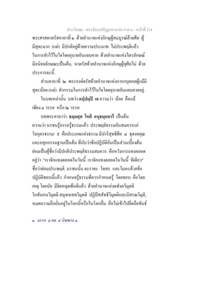 ประโยค๒ - พระธัมมปทัฏฐกถาแปล ภาค ๑ - หนาที่ 214
พระศาสดาตรัสคาถาที่ ๑ ดวยอํานาจแหงภิกษุผูสมบูรณดวยศีล ผู
มีสุตะมาก (แต) มีปกติอยูดวยความประมาท ไมประพฤติแลว
ในการทําไวในใจโดยอุบายอันแยบคาย ดวยอํานาจแหงไตรลักษณ
มีอนิจจลักษณะเปนตน, หาตรัสดวยอํานาจแหงภิกษุผูทุศีลไม ดวย
ประการฉะนี้.
สวนคาถาที่ ๒ พระองคตรัสดวยอํานาจแหงการกบุคคลผูแมมี
สุตะนอย (แต) ทํากรรมในการทําไวในใจโดยอุบายอันแยบคายอยู.
ในบทเหลานั้น บทวา อปฺปมฺป เจ ความวา นอย คือแม
เพียง ๑ วรรค หรือ ๒ วรรค.
บทพระคาถาวา ธมฺมสฺส โหติ อนุธมฺมจารี เปนตน
ความวา นรชนรูอรรถรูธรรมแลว ประพฤติธรรมอันสมควรแก
โลกุตรธรรม๑
๙ คือประเภทแหงธรรม มีปาริสุทธิศีล ๔ ธุดงคคุณ
และอสุภกรรมฐานเปนตน ที่นับวาขอปฏิบัติอันเปนสวนเบื้องตน
ยอมเปนผูชื่อวามีปกติประพฤติธรรมสมควร คือหวังการแทงตลอด
อยูวา "เราจักแทงตลอดในวันนี้ เราจักแทงตลอดในวันนี้ ทีเดียว"
ชื่อวายอมประพฤติ. นรชนนั้น ละราคะ โทสะ และโมหะดวยขอ
ปฏิบัติชอบนี้แลว กําหนดรูธรรมที่ควรกําหนดรู โดยชอบ คือโดย
เหตุ โดยนัย มีจิตหลุดพนดีแลว ดวยอํานาจแหงตทังควิมุตติ
วิกขันภนวิมุตติ สมุจเฉททวิมุตติ ปฏิปสสัทธิวิมุตติและนิสรณวิมุติ,
หมดความถือมั่นอยูในโลกนี้หรือในโลกอื่น คือไมเขาไปยึดถือขันธ
๑. มรรค ๔ ผล ๔ นิพพาน ๑.
 