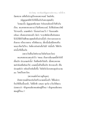 ประโยค๒ - พระธัมมปทัฏฐกถาแปล ภาค ๑ - หนาที่ 39
บิณฑบาต เสด็จถึงประตูเรือนของพราหมณ โดยลําดับ.
[มัฏฐกุณฑลีทําใจใหเสื่อมในในพระพุทธเจา]
ในขณะนั้น มัฏฐกุณฑลีมาณพ กําลังนอนผินหนาไปขางใน
เรือน. พระศาสดาทรงทราบวาไมเห็นพระองค, จึงไดเปลงพระรัศมี
ไปวาบหนึ่ง. มาณพคิดวา "นี่แสงสวางอะไร ?" จึงนอนพลิก
กลับมา เห็นพระศาสดาแลว คิดวา "เราอาศัยบิดาเปนอันธพาล
จึงไมไดเขาไปเฝาพระพุทธเจาเห็นปานนี้แลว ทําความขวนขวาย
ดวยกาย หรือถวายทาน หรือฟงธรรม, เดี๋ยวนี้แมแตมือสองขาง
ของเราก็ยกไมไหว. กิจที่ควรทําอยางอื่นไมมี" ดังนี้แลว ไดทําใจ
เทานั้นใหเสื่อมใส.
[เพราะใจเสื่อมใสทํากาละไปเกิดในเทวโลก]
พระศาสดาทรงพระดําริวา "พอละ ดวยการที่มาณพนี้ทําใจให
เลื่อมใส ประมาณเทานั้น" ก็เสด็จหลีกไปแลว. เมื่อพระตถาคต
พอกําลังเสด็จลับตาไป, มาณพนั้นมีใจเสื่อมใส ทํากาละแลว เปน
ประดุจดังวา หลับแลวกลับตื่นขึ้น ไปเกิดในวิมานทองสูงประมาณ
๓๐ โยชนในเทวโลก.
[พราหมณคร่ําครวญถึงบุตร]
ฝายพราหมณทําฌาปนกิจสรีระมาณพนั้นแลว ไดมีแตการ
รองไหเปนเบื้องหนา, ไปที่ปาชา (เสมอ) ทุกวัน ๆ รองไหพลาง
บนพลางวา "เจาลูกคนเดียวของพออยูที่ไหน ? เจาลูกคนเดียวของ
พออยูที่ไหน ?"
 