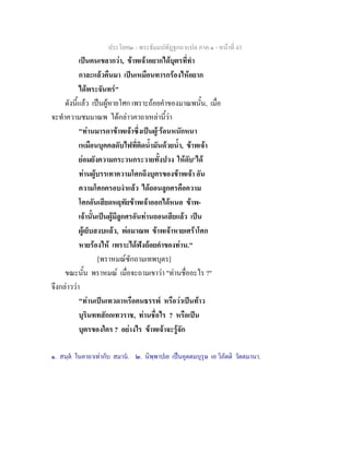 ประโยค๒ - พระธัมมปทัฏฐกถาแปล ภาค ๑ - หนาที่ 43
เปนคนเขลากวา, ขาพเจาอยากไดบุตรที่ทํา
กาละแลวคืนมา เปนเหมือนทารกรองไหอยาก
ไดพระจันทร"
ดังนี้แลว เปนผูหายโศก เพราะถอยคําของมาณพนั้น, เมื่อ
จะทําความชมมาณพ ไดกลาวคาถาเหลานี้วา
"ทานมารดาขาพเจาซึ่งเปนผู๑
รอนหนักหนา
เหมือนบุคคลดับไฟที่ติดน้ํามันดวยน้ํา, ขาพเจา
ยอมยังความกระวนกระวายทั้งปวง ใหดับ๒
ได
ทานผูบรรเทาความโศกถึงบุตรของขาพเจา อัน
ความโศกครอบงําแลว ไดถอนลูกศรคือความ
โศกอันเสียดหฤทัยขาพเจาออกไดหนอ ขาพ-
เจานั้นเปนผูมีลูกศรอันทานถอนเสียแลว เปน
ผูเย็บสงบแลว, พอมาณพ ขาพเจาหายเศราโศก
หายรองไห เพราะไดฟงถอยคําของทาน."
[พราหมณซักถามเทพบุตร]
ขณะนั้น พราหมณ เมื่อจะถามเขาวา "ทานชื่ออะไร ?"
จึงกลาววา
"ทานเปนเทวดาหรือคนธรรพ หรือวาเปนทาว
บุรินททสักกเทวราช, ทานชื่อไร ? หรือเปน
บุตรของใคร ? อยางไร ขาพเจาจะรูจัก
๑. สนฺต ในคาถาเทากับ สมาน. ๒. นิพฺพาปเย เปนอุตตมบุรุษ เอ วิภัตติ วัตตมานา.
 