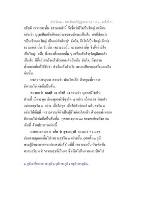 ประโยค๒ - พระธัมมปทัฏฐกถาแปล ภาค ๑ - หนาที่ 51
อธิบดี เพราะฉะนั้น ธรรมเหลานี้ จึงชื่อวามีใจเปนใหญ เหมือน
อยางวา บุรุษเปนอธิบดีของประชุมชนมีคณะเปนตน เขาก็เรียกวา
"เปนเจาคณะใหญ เปนแมทัพใหญ" ฉันใด, ถึงใจก็เปนใหญแมแหง
ธรรมเหลานั้น ฉันนั้น เพราะฉะนั้น ธรรมเหลานั้น จึงชื่อวามีใจ
เปนใหญ. อนึ่ง สิ่งของทั้งหลายนั้น ๆ เสร็จแลวดวยวัตถุมีทองคํา
เปนตน ก็ชื่อวาสําเร็จแลวดวยทองคําเปนตน ฉันใด, ถึงธรรม
ทั้งหลายนั่นก็ไดชื่อวา สําเร็จแลวดวยใจ เพราะเปนของเสร็จมาแตใจ
ฉันนั้น.
บทวา ปสนฺเนน ความวา ผองใสแลว ดวยคุณทั้งหลาย
มีความไมเพงเล็งเปนตน.
สองบทวา ภาสติ วา กโรติ วา ความวา บุคคลมีใจเห็น
ปานนี้ เมื่อจะพูด ยอมพูดแตวจีสุจริต ๔ อยาง เมื่อจะทํา ยอมทํา
แตกายสุจริต ๓ อยาง เมื่อไมพูด เมื่อไมทํา ยอมทํามโนสุจริต ๓
อยางใหเต็มที่ เพราะความที่ตัวเปนผูมีใจผองใสแลว ดวยคุณทั้งหลาย
มีความไมเพงเล็งเปนตนนั้น. กุศลกรรมบถ ๑๐ ของเขายอมถึงความ
เต็มที่ ดวยประการอยางนี้.
บาทพระคาถาวา ตโต น สุขมเนฺวติ ความวา ความสุข
ยอมตามบุคคลนั้นไป เพราะสุจริต ๓ อยางนั้น. กุศลทั้ง ๓ ภูมิ๑
พระผูมีพระภาคทรงประสงคแลวในที่นี้. เพราะฉะนั้น บัณฑิตพึง
ทราบอธิบายวา "ความสุขที่เปนผล ซึ่งเปนไปในกายและเปนไป
๑. ภูมิ ๓ คือ กามาวจรภูมิ ๑ รูปาวจรภูมิ ๑ อรูปาวจรภูมิ ๑.
 