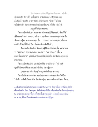 ประโยค๒ - พระธัมมปทัฏฐกถาแปล ภาค ๑ - หนาที่ 4
สะอาดแลว ใหวงรั้ว เกลี่ยทราย ยกธงชัยและธงปฏากขึ้น แตง
ตนไมเจาไพรแลว ทําปรารถนา (คือบน) วา "ขาพเจาไดบุตร
หรือธิดาแลว จักทําสักการะใหญถวายทาน" ดังนี้แลว หลีกไป.
[กุฎมพีไดบุตรสองคน]
ในกาลเปนลําดับมา ภรรยาของทานเศรษฐีก็ตั้งครรภ. ทานก็ให
พิธีครรภบริหาร๑
แกนาง. ครั้นลวง ๑๐ เดือน นางคลอดบุตรคนหนึ่ง
ทานเศรษฐีขนานนามแหงบุตรนั้นวา "ปาละ" เพราะเหตุทารกนั้นตน
อาศัยไมใหญที่เปนเจาไพรอันตนอภิบาลจึงไดแลว.
ในกาลเปนสวนอื่น ทานเศรษฐีไดบุตรอีกคนหนึ่ง ขนานนาม
วา "จุลปาละ" ขนานนามบุตรคนแรกวา "มหาปาละ." ครั้น ๒
กุมารนั้นเจริญวัย๒
มารดาบิดาก็คิดผูกพันดวยเครื่องผูกพันคือการครอง
เคหสถาน.
ในกาลเปนสวนอื่น มารดาบิดาไดทํากาลกิริยาลวงไป. วงศ
ญาติก็เปดสมบัติทั้งหมดมอบใหแก ๒ เศรษฐีบุตร๓
.
[พระศาสดาประทับอยูในกรุงสาวัตถี ๒๕ พรรษา]
ในสมัยนั้น พระศาสดา ทรงประกาศพระบวรธรรมจักรใหเปน
ไปแลว เสด็จไปโดยลําดับ ประทับอยู ณ พระเชตวันมหาวิหาร ที่ทาน
๑. เปนพิธีอยางหนึ่งในศาสนาพราหมณทํากัน ๒ คราว คือ ทําเมื่อภรรยาตั้งครรภได ๕
เดือนครั้งหนึ่ง เรียก ปจามฤตม ทําเมื่อตั้งครรภได ๗ เดือนครั้งหนึ่ง เรียก สปฺตามฺฤตมฺ.
๒. มารดาบิดา ผูกบุตรทั้งสองนั้นสองนั้นผูเจริญวัยแลว ดวยเครื่องผูกคือเรือน
๓. พวกญาติก็แบงโภคะทั้งหมดจําเพาะแกสองเศรษฐีบุตร.
 