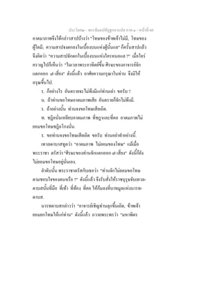 ประโยค๒ - พระธัมมปทัฏฐกถาแปล ภาค ๑ - หนาที่ 60
อาตมาภาพจึงไดกลาวสาปบางวา "โทษของขาพเจาไมมี, โทษของ
ผูใดมี; ความสาปจงตกลงในเบื้องบนแหงผูนั้นแล" ก็ครั้นสาปแลว
จึงคิดวา "ความสาปจักตกในเบื้องบนแหงใครหนอแล ?" เมื่อใคร
ครวญไปก็เห็นวา "ในเวลาพระอาทิตยขึ้น ศีรษะของอาจารยจัก
แตกออก ๗ เสี่ยง" ดังนี้แลว อาศัยความกรุณาในทาน จึงมิให
อรุณขึ้นไป.
ร. ก็อยางไร อันตรายจะไมพึงมีแกทานเลา ขอรับ ?
น. ถาทานขอโทษอาตมภาพเสีย อันตรายก็จักไมพึงมี.
ร. ถาอยางนั้น ทานจงขอโทษเสียเถิด.
ท. ชฎิลนั่นเหยียบอาตมภาพ ที่ชฎาและที่คอ อาตมภาพไม
ยอมขอโทษชฎิลโกงนั่น.
ร. ขอทานจงขอโทษเสียเถิด ขอรับ ทานอยาทําอยางนี้.
เทวลดาบาสทูลวา "อาตมภาพ ไมยอมของโทษ" แมเมื่อ
พระราชา ตรัสวา "ศีรษะของทานจักแตกออก ๗ เสี่ยง" ดังนี้ก็ยัง
ไมยอมขอโทษอยูนั่นเอง.
ลําดับนั้น พระราชาตรัสกับเธอวา "ทานจักไมยอมขอโทษ
ตามชอบใจของตนหรือ ?" ดังนี้แลว จึงรับสั่งใหราชบุรุษจับเทวล-
ดาบสนั้นที่มือ ที่เทา ที่ทอง ที่คอ ใหกมลงที่บาทมูลแหงนารท-
ดาบส.
นารทดาบสกลาววา "อาจารยเชิญทานลุกขึ้นเถิด, ขาพเจา
ยอมยกโทษใหแกทาน" ดังนี้แลว ถวายพระพรวา "มหาพิตร
 
