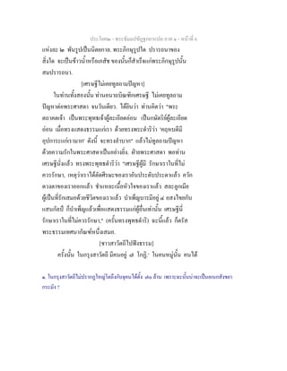 ประโยค๒ - พระธัมมปทัฏฐกถาแปล ภาค ๑ - หนาที่ 6
แหงละ ๒ พันรูปเปนนิตยกาล. พระภิกษุรูปใด ปรารถนาของ
สิ่งใด จะเปนขาวน้ําหรือเภสัช ของนั้นก็สําเร็จแกพระภิกษุรูปนั้น
สมปรารถนา.
[เศรษฐีไมเคยทูลถามปญหา]
ในทานทั้งสองนั้น ทานอนาถบิณฑิกเศรษฐี ไมเคยทูลถาม
ปญหาตอพระศาสดา จนวันเดียว. ไดยินวา ทานคิดวา "พระ
ตถาคตเจา เปนพระพุทธเจาผูละเอียดออน เปนกษัตริยผูละเอียด
ออน เมื่อทรงแสดงธรรมแกเรา ดวยทรงพระดําริวา 'คฤหบดีมี
อุปการะแกเรามาก' ดังนี้ จะทรงลําบาก" แลวไมทูลถามปญหา
ดวยความรักในพระศาสดาเปนอยางยิ่ง. ฝายพระศาสดา พอทาน
เศรษฐีนั่งแลว ทรงพระพุทธดําริวา "เศรษฐีผูมี รักษาเราในที่ไม
ควรรักษา, เหตุวาเราไดตัดศีรษะของเราอันประดับประดาแลว ควัก
ดวงตาของเราออกแลว ชําแหละเนื้อหัวใจของเราแลว สละลูกเมีย
ผูเปนที่รักเสมอดวยชีวิตของเราแลว บําเพ็ญบารมีอยู ๔ อสงไขยกับ
แสนกัลป ก็บําเพ็ญแลวเพื่อแสดงธรรมแกผูอื่นเทานั้น เศรษฐีนี่
รักษาเราในที่ไมควรรักษา," (ครั้นทรงพุทธดําริ) ฉะนี้แลว ก็ตรัส
พระธรรมเทศนากัณฑหนึ่งเสมอ.
[ชาวสาวัตถีไปฟงธรรม]
ครั้งนั้น ในกรุงสาวัตถี มีคนอยู ๗ โกฏิ.๑
ในคนหมูนั้น คนได
๑. ในกรุงสาวัตถีไมปรากฏใหญโตถึงกับจุคนไดตั้ง ๗๐ ลาน เพราะฉะนั้นนาจะเปนอเนกสังขยา
กระมัง ?
 