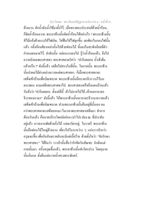 ประโยค๒ - พระธัมมปทัฏฐกถาแปล ภาค ๑ - หนาที่ 81
ดวยงวง ตักน้ําฉันน้ําใชมาตั้งไว, เมื่อทรงพระประสงคดวยน้ํารอน,
ก็จัดน้ํารอนถวาย. พระยาชางนั้นจัดน้ํารอนไดอยางไร ? พระยาชางนั้น
สีไมแหงดวยงวงใหไฟเกิด, ใสฟนใหไฟลุกขึ้น เผาศิลาในกองไฟนั้น
แลว กลิ้งกอนศิลาเหลานั้นไปดวยทอนไม ทิ้งลงในสะพังนอยที่ตัว
กําหนดหมายไว, ลําดับนั้น หยอนงวงลงไป รูวาน้ํารอนแลว, จึงไป
ถวายบังคมพระศาสดา. พระศาสดาตรัสวา "ปาริเลยยกะ น้ําเจาตม
แลวหรือ ?" ดังนี้แลว เสด็จไปสรงในที่นั้น. ในกาลนั้น พระยาชาง
นั้นนําผลไมตางอยางถวายแดพระศาสดา. ก็เมื่อพระศาสดาจะ
เสด็จเขาบานเพื่อบิณฑบาต พระยาชางนั้นถือบาตรจีวรวางไวบน
ตระพอง ตามเสด็จพระศาสดาไป. พระศาสดาเสร็จถึงแดนบานแลว
รับสั่งวา "ปาริเลยยกะ ตั้งแตที่นี้ เจาไมอาจไปได, เจาจงเอาบาตร
จีวรของเรามา" ดังนี้แลว ใหพระยาชางนั้นเอาบาตรจีวรมาถวายแลว
เสด็จเขาบานเพื่อบิณฑบาต. สวนพระยาชางนั้นยืนอยูที่นั้นเอง จน
กวาพระศาสดาจะเสด็จออกมา ในเวลาพระศาสดาเสด็จมา ทําการ
ตอนรับแลว ถือบาตรจีวรโดยนัยกอน (นําไป) ปลง ณ ที่ประทับ
อยูแลว ถวายงานพัดดวยกิ่งไม แสดงวัตรอยู. ในราตรี พระยาชาง
นั้นถือทอนไมใหญดวยงวง เที่ยวไปในระหวาง ๆ แหงราวปากวา
อรุณจะขึ้น เพื่อกันอันตรายอันจะมีแตเนื้อราย ดวยตั้งใจวา "จักรักษา
พระศาสดา." ไดยินวา ราวปานั้นชื่อวารักขิตวันสัณฑะ จําเดิมแต
กาลนั้นมา. ครั้นอรุณขึ้นแลว, พระยาชางนั้นทําวัตรปวง โดยอุบาย
นั้นนั่นแล ตั้งตนแตถวายน้ําสรงพระพักตร.
 