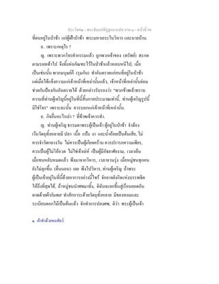 ประโยค๒ - พระธัมมปทัฏฐกถาแปล ภาค ๑ - หนาที่ 94
ที่ตนอยูในปาชา แกผูเฝาปาชา พระมหาเถระในวิหาร และนายบาน.
ถ. เพราะเหตุไร ?
ญ. เพราะพวกโจรทํากรรมแลว ถูกพวกเจาของ (ทรัพย) สะกด
ตามรอยเทาไป จึงทิ้งหอภัณฑะไวในปาชาแลวหลบหนีไป; เมื่อ
เปนเชนนั้น พวกมนุษยก็ (รุมกัน) ทําอันตรายแกคนที่อยูในปาชา
แตเมื่อไดแจงความแกเจาหนาที่เหลานั้นแลว, เจาหนาที่เหลานั้นยอม
ชวยกันปองกันอันตรายได ดวยกลาวรับรองวา "พวกขาพเจาทราบ
ความที่ทานผูเจริญนี้อยูในที่นี้สิ้นกาลประมาณเทานี้, ทานผูเจริญรูปนี้
มิใชโจร" เพราะฉะนั้น ควรบอกแกเจาหนาที่เหลานั้น.
ถ. กิจอื่นอะไรเลา ? ที่ขาพเจาควรทํา.
ญ. ทานผูเจริญ ธรรมดาพระผูเปนเจา ผูอยูในปาชา จําตอง
เวนวัตถุทั้งหลายมี ปลา เนื้อ แปง งา และน้ําออยเปนตนเสีย, ไม
ควรจําวัดกลางวัน ไมควรเปนผูเกียจคราน ควรปรารภความเพียร,
ควรเปนผูไมโออวด ไมใชเจาเลห เปนผูมีอัธยาศัยงาม, เวลาเย็น
เมื่อชนหลับหมดแลว พึงมาจากวิหาร, เวลาจวนรุง เมื่อหมูชนทุกคน
ยังไมลุกขึ้น (ตื่นนอน) เลย พึงไปวิหาร, ทานผูเจริญ ถาพระ
ผูเปนเจาอยูในที่นี้ดวยอาการอยางนี้ไซร จักอาจยังกิจแหงบรรพชิต
ใหถึงที่สุดได, ถาหมูชนนําศพมาทิ้ง, ดิฉันจะยกขึ้นสูเรือนยอดอัน
ดาดดวยผากัมพล๑
ทําสักการะดวยวัตถุทั้งหลาย มีของหอมและ
ระเบียบดอกไมเปนตนแลว จักทําการปลงศพ, ผิวา พระผูเปนเจา
๑. ผาทําดวยขนสัตว.
 
